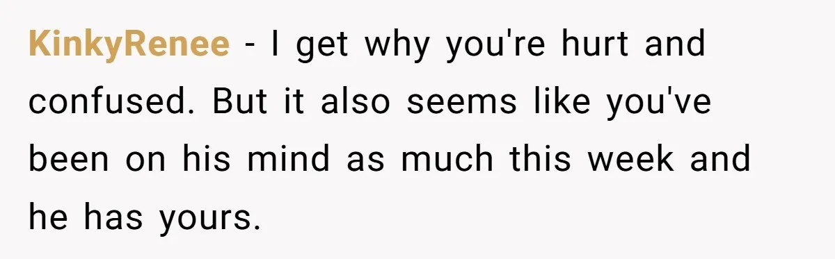 Woman Confesses To Her Best Friend, Gets Rejected, Then He Suddenly Claims He Loved Her All Along KinkyRenee − I get why you're hurt and confused. But it also seems like you've been on his mind as much this week and he has yours.