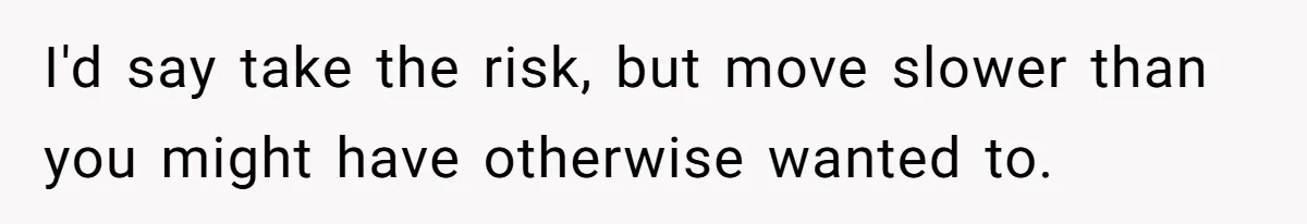 Woman Confesses To Her Best Friend, Gets Rejected, Then He Suddenly Claims He Loved Her All Along I'd say take the risk, but move slower than you might have otherwise wanted to.