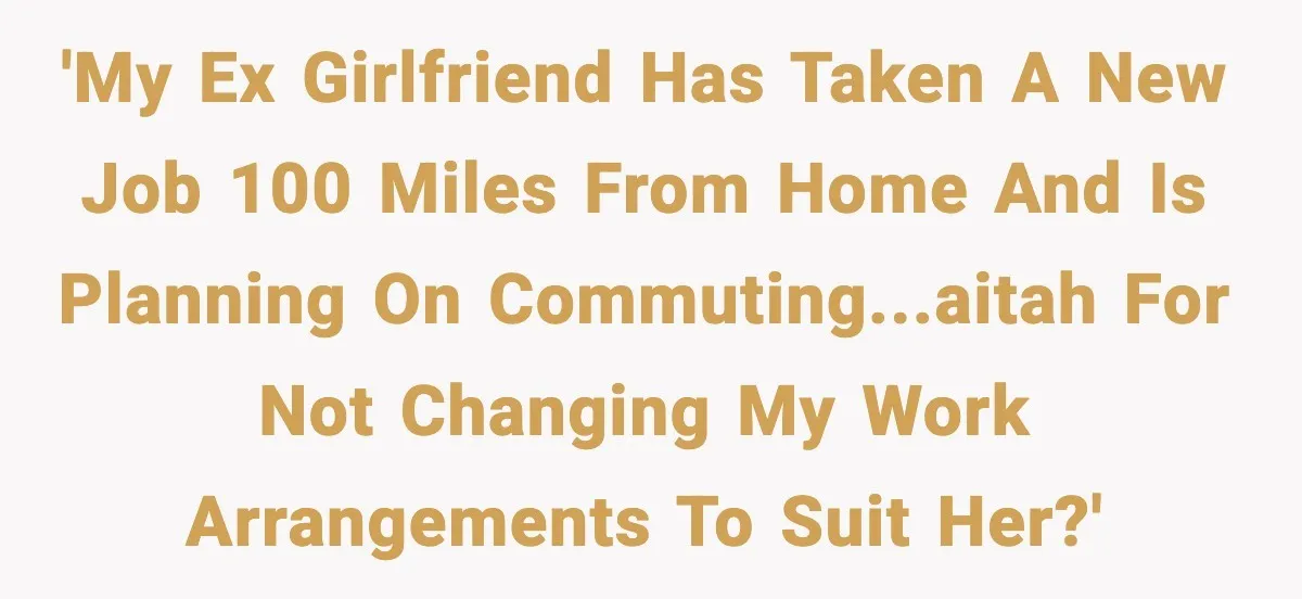 Woman Takes Job Far From Home, Ex Won’t Rearrange Life To Cover School Runs 'My ex girlfriend has taken a new job 100 miles from home and is planning on commuting...AITAH for not changing my work arrangements to suit her?'